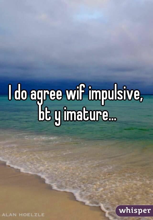 I do agree wif impulsive, bt y imature...
