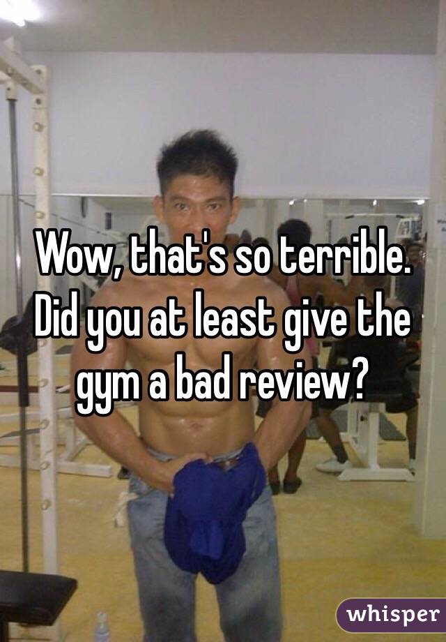 Wow, that's so terrible. Did you at least give the gym a bad review?