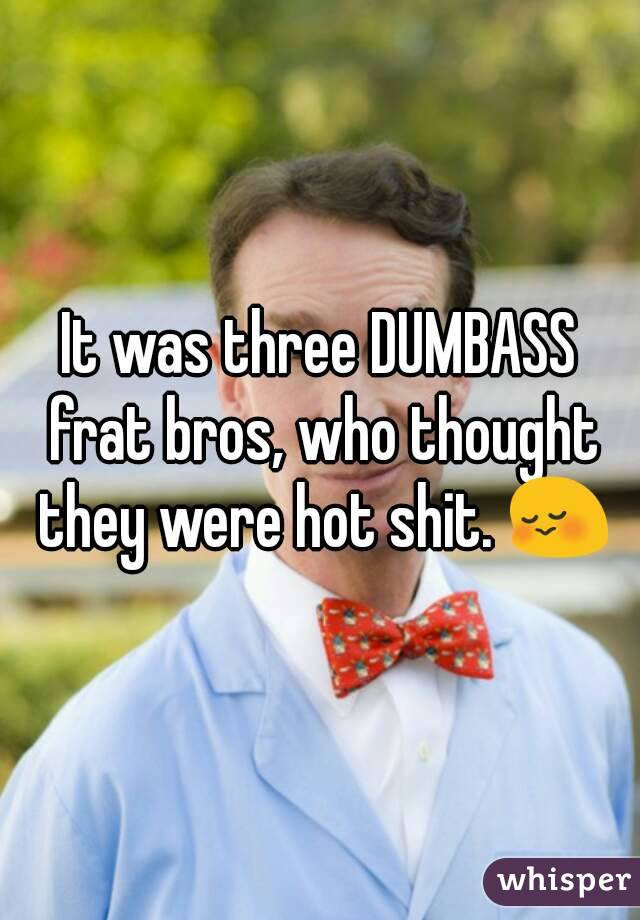 It was three DUMBASS frat bros, who thought they were hot shit. 😳