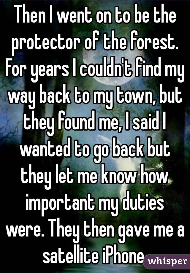 Then I went on to be the protector of the forest. For years I couldn't find my way back to my town, but they found me, I said I wanted to go back but they let me know how important my duties were. They then gave me a satellite iPhone. 