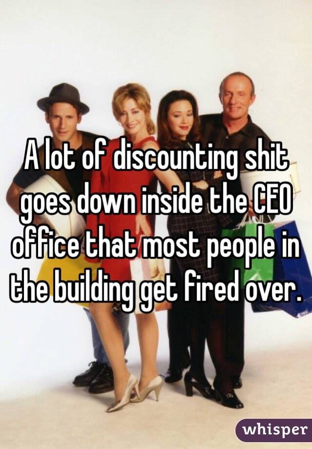 A lot of discounting shit goes down inside the CEO office that most people in the building get fired over.