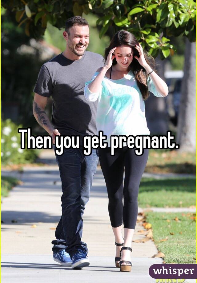 Then you get pregnant.