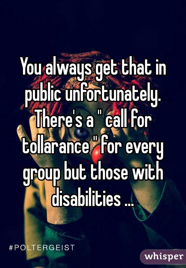 You always get that in public unfortunately. There's a " call for tollarance " for every group but those with disabilities ... 