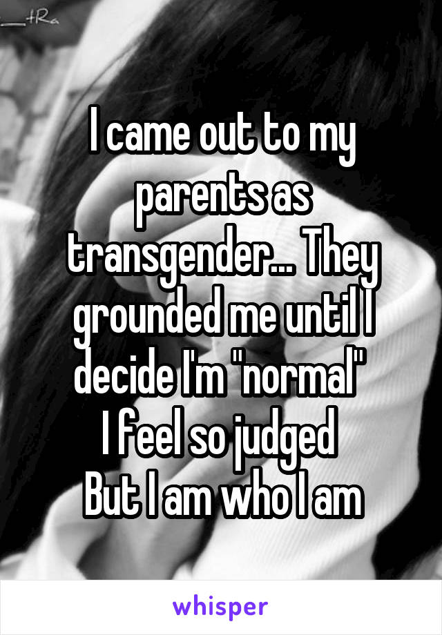 I came out to my parents as transgender... They grounded me until I decide I'm "normal" 
I feel so judged 
But I am who I am