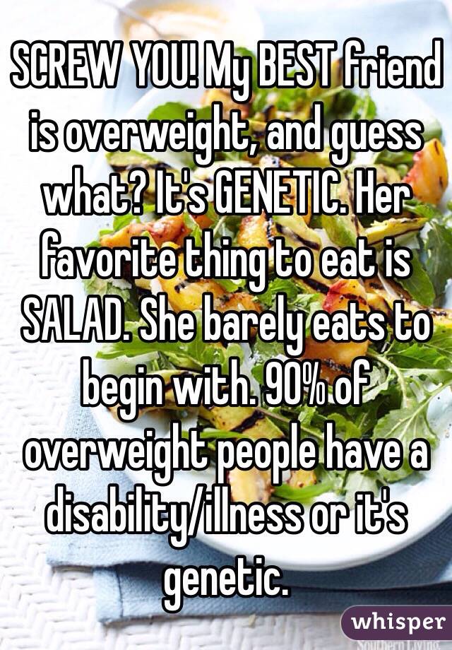 SCREW YOU! My BEST friend is overweight, and guess what? It's GENETIC. Her favorite thing to eat is SALAD. She barely eats to begin with. 90% of overweight people have a disability/illness or it's genetic. 