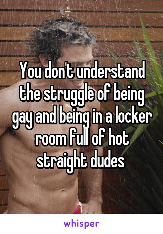 You don't understand the struggle of being gay and being in a locker room full of hot straight dudes 
