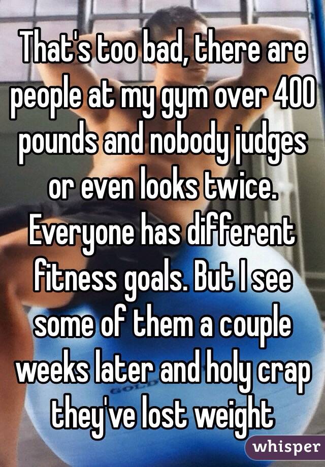 That's too bad, there are people at my gym over 400 pounds and nobody judges or even looks twice. Everyone has different fitness goals. But I see some of them a couple weeks later and holy crap they've lost weight