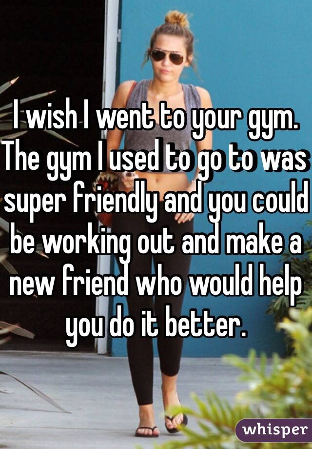 I wish I went to your gym. The gym I used to go to was super friendly and you could be working out and make a new friend who would help you do it better.