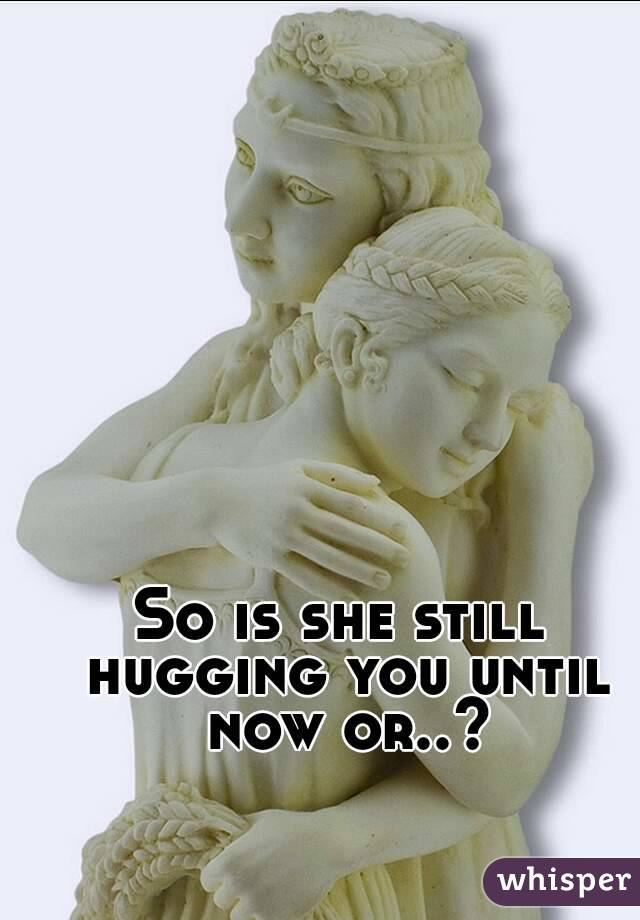 So is she still hugging you until now or..?