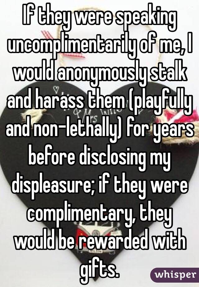 If they were speaking uncomplimentarily of me, I would anonymously stalk and harass them (playfully and non-lethally) for years before disclosing my displeasure; if they were complimentary, they would be rewarded with gifts.