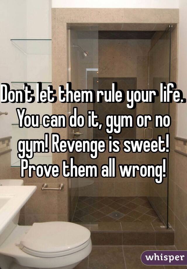 Don't let them rule your life. You can do it, gym or no gym! Revenge is sweet! Prove them all wrong!