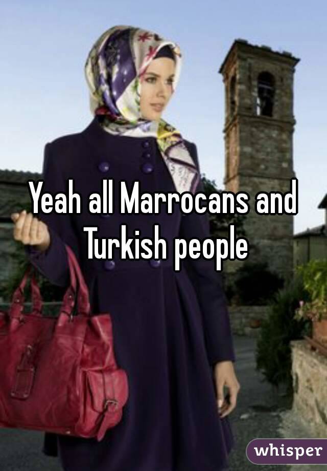Yeah all Marrocans and Turkish people