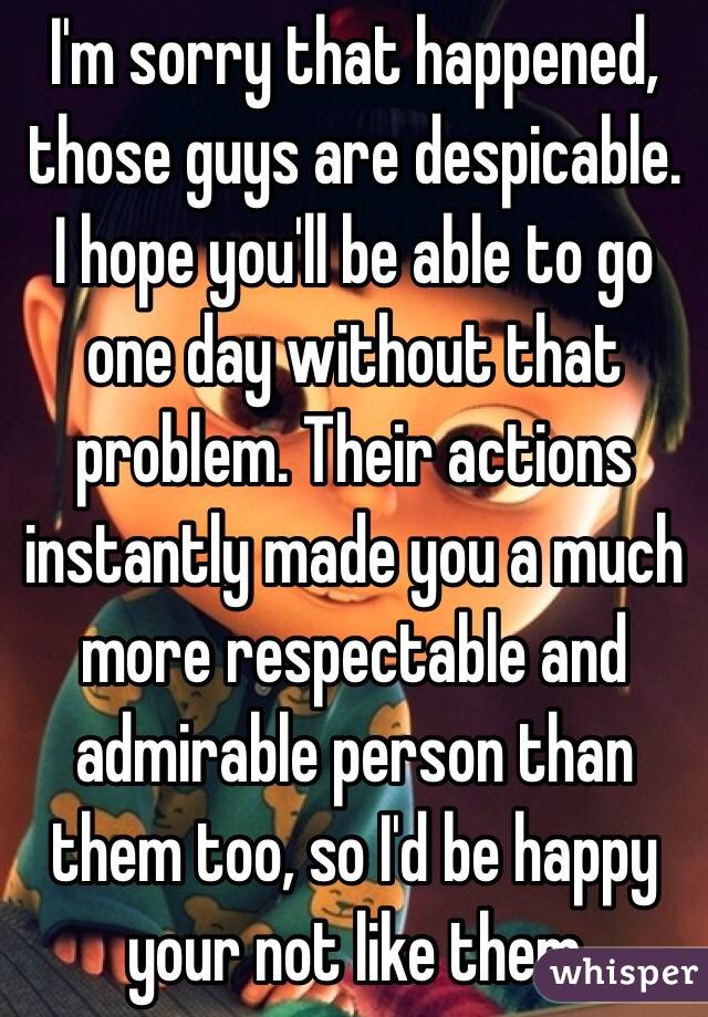 I'm sorry that happened, those guys are despicable. I hope you'll be able to go one day without that problem. Their actions instantly made you a much more respectable and admirable person than them too, so I'd be happy your not like them