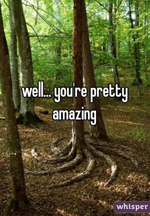 well... you're pretty amazing 