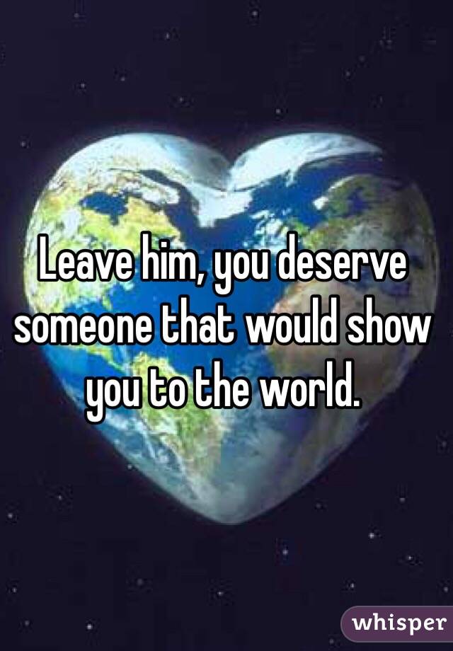 Leave him, you deserve someone that would show you to the world. 