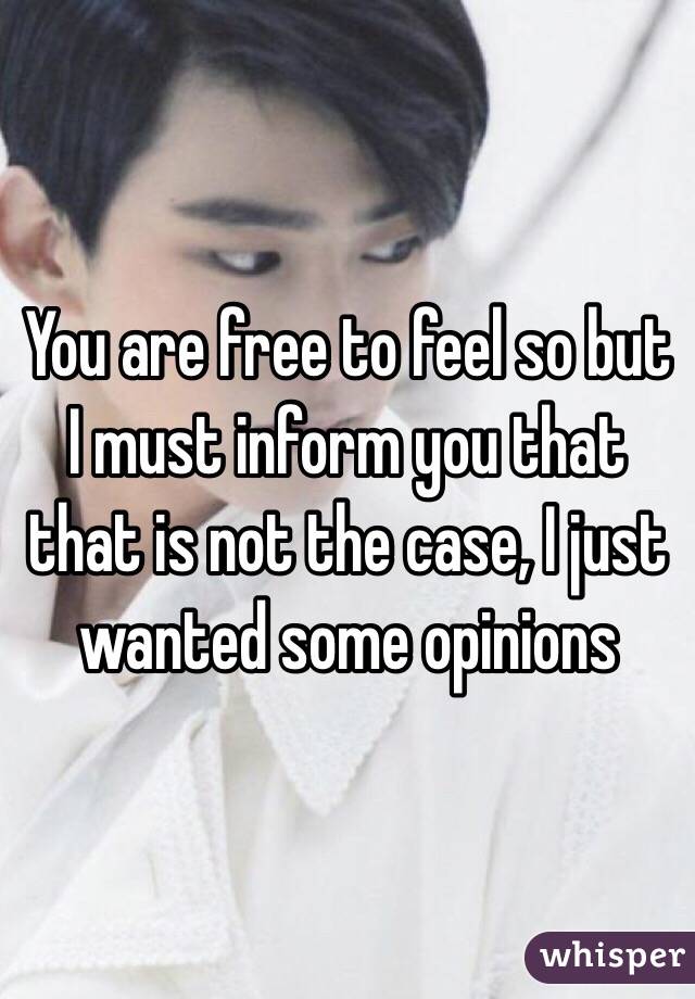 You are free to feel so but I must inform you that that is not the case, I just wanted some opinions 