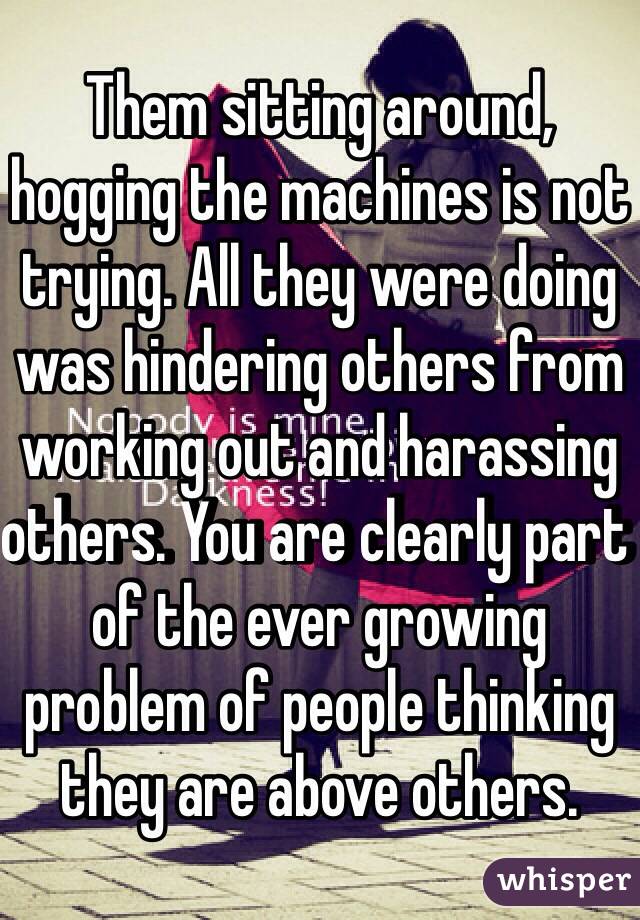 Them sitting around, hogging the machines is not trying. All they were doing was hindering others from working out and harassing others. You are clearly part of the ever growing problem of people thinking they are above others.