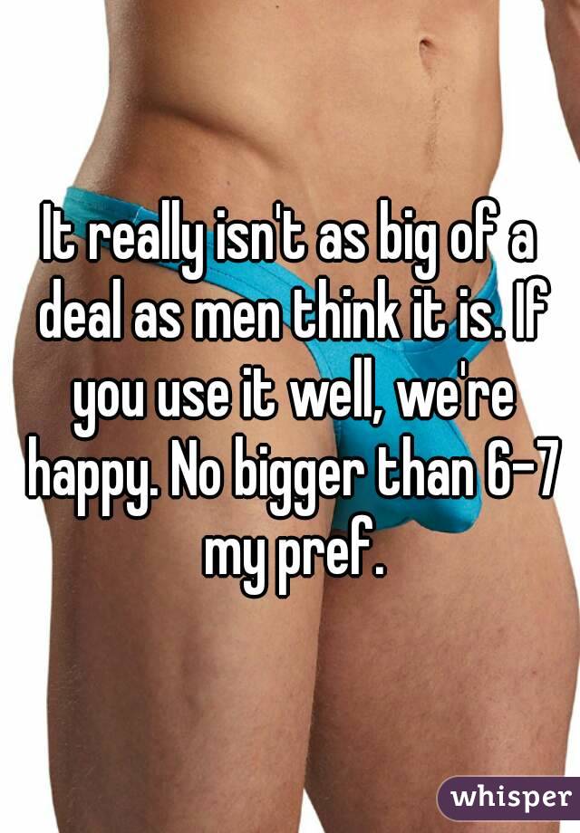 It really isn't as big of a deal as men think it is. If you use it well, we're happy. No bigger than 6-7 my pref.