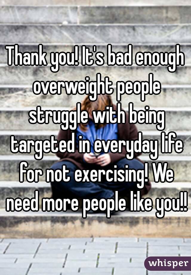 Thank you! It's bad enough overweight people struggle with being targeted in everyday life for not exercising! We need more people like you!!