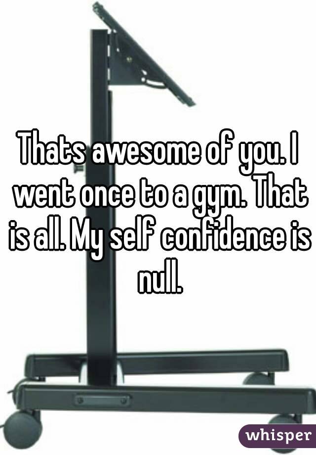 Thats awesome of you. I went once to a gym. That is all. My self confidence is null.