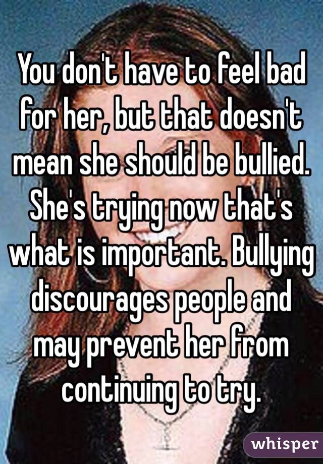 You don't have to feel bad for her, but that doesn't mean she should be bullied. She's trying now that's what is important. Bullying discourages people and may prevent her from continuing to try.