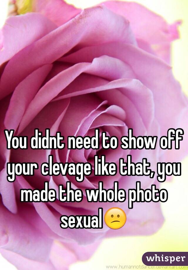 You didnt need to show off your clevage like that, you made the whole photo sexual😕
