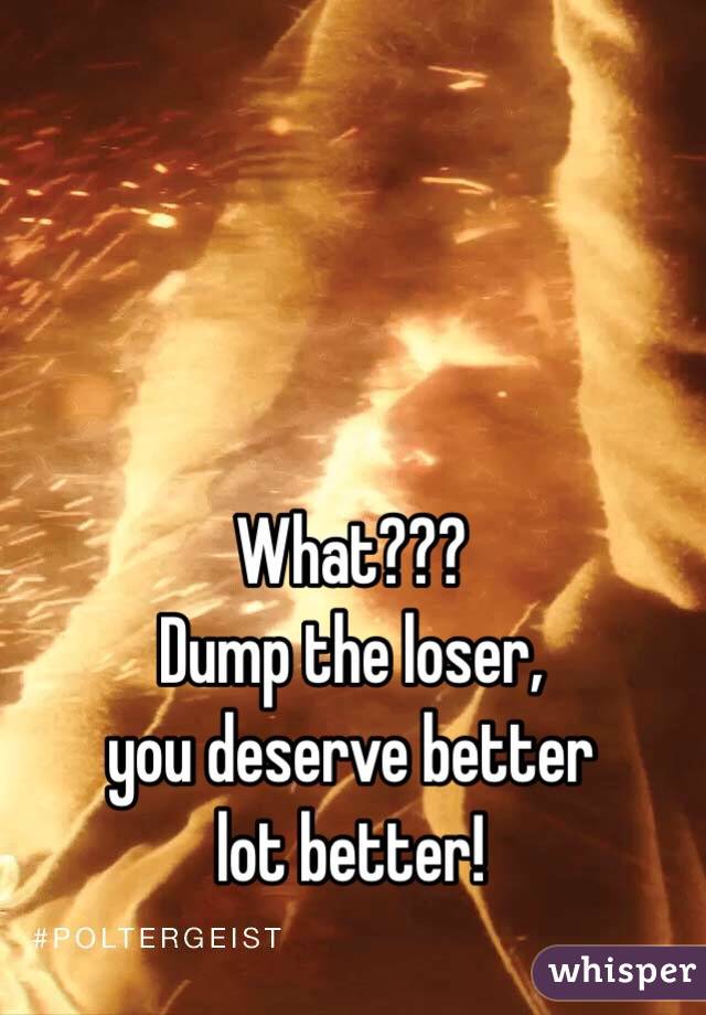 What??? 
Dump the loser,
you deserve better 
lot better!