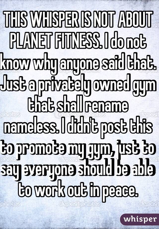 THIS WHISPER IS NOT ABOUT PLANET FITNESS. I do not know why anyone said that. Just a privately owned gym that shall rename nameless. I didn't post this to promote my gym, just to say everyone should be able to work out in peace. 