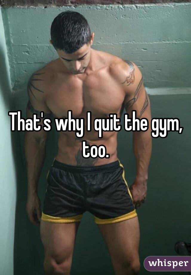 That's why I quit the gym, too.