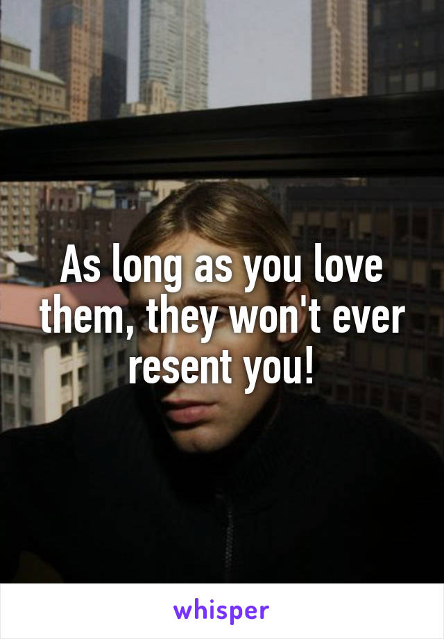 As long as you love them, they won't ever resent you!