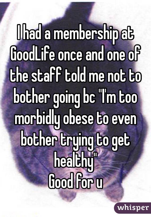 I had a membership at GoodLife once and one of the staff told me not to bother going bc "I'm too morbidly obese to even bother trying to get healthy"
Good for u