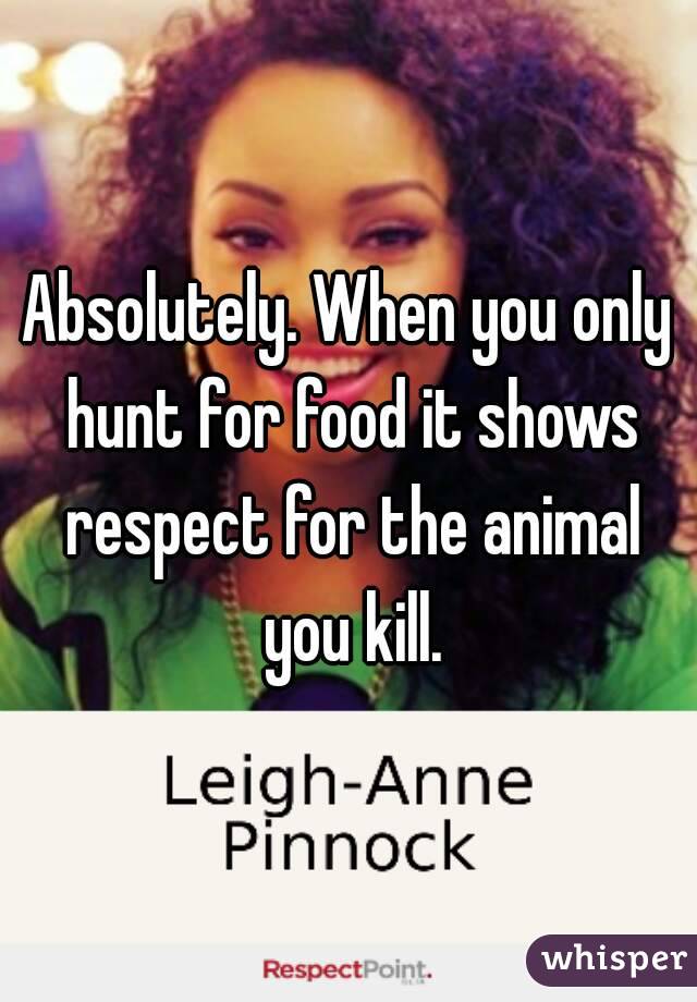 Absolutely. When you only hunt for food it shows respect for the animal you kill.