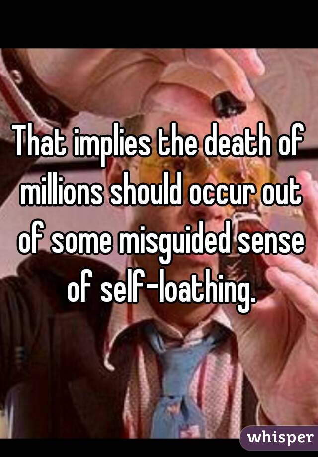 That implies the death of millions should occur out of some misguided sense of self-loathing.