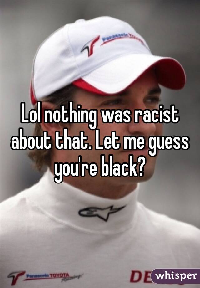 Lol nothing was racist about that. Let me guess you're black?