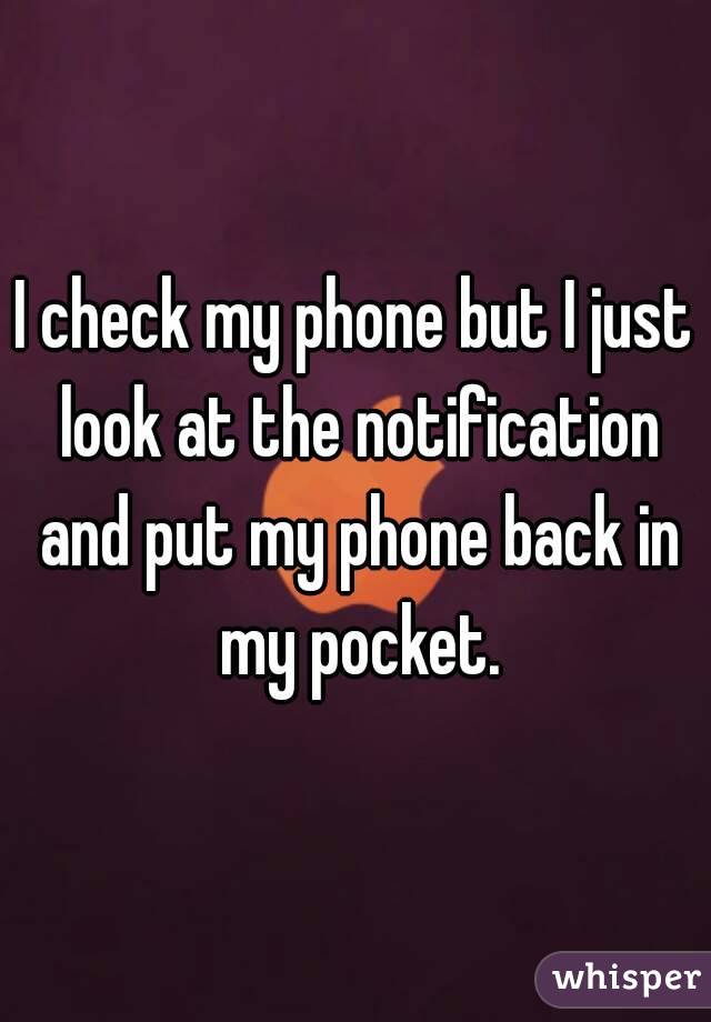 I check my phone but I just look at the notification and put my phone back in my pocket.