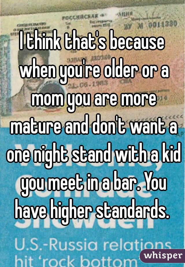 I think that's because when you're older or a mom you are more mature and don't want a one night stand with a kid you meet in a bar. You have higher standards. 