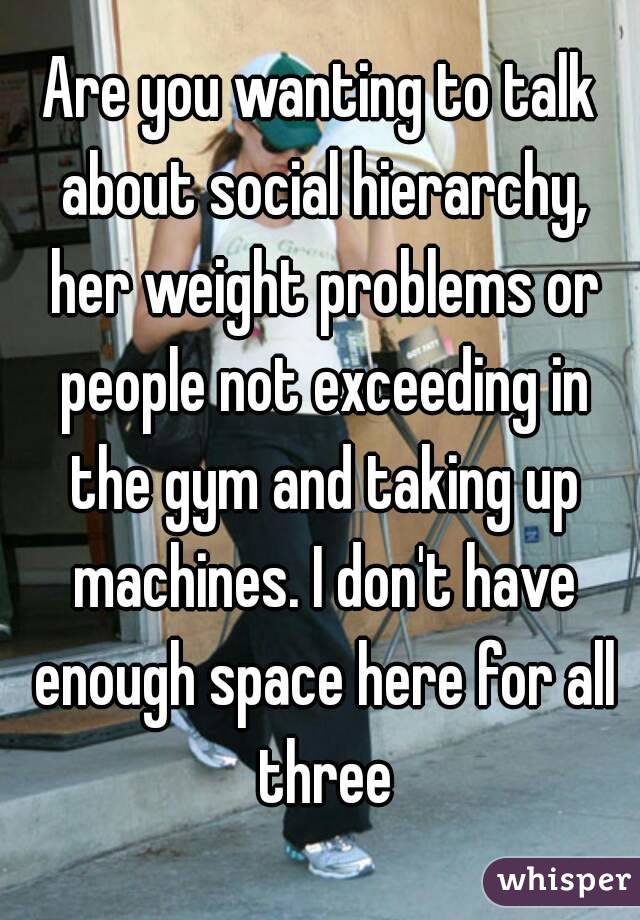 Are you wanting to talk about social hierarchy, her weight problems or people not exceeding in the gym and taking up machines. I don't have enough space here for all three