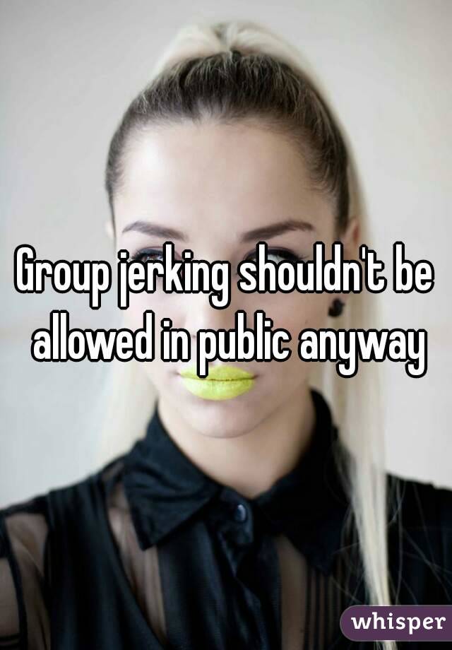 Group jerking shouldn't be allowed in public anyway