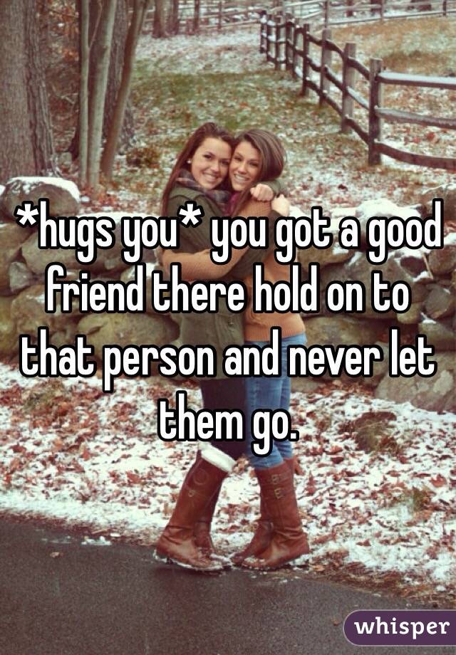 *hugs you* you got a good friend there hold on to that person and never let them go.
