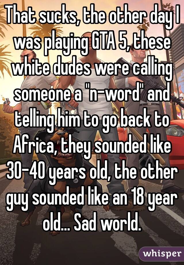 That sucks, the other day I was playing GTA 5, these white dudes were calling someone a "n-word" and telling him to go back to Africa, they sounded like 30-40 years old, the other guy sounded like an 18 year old... Sad world.
