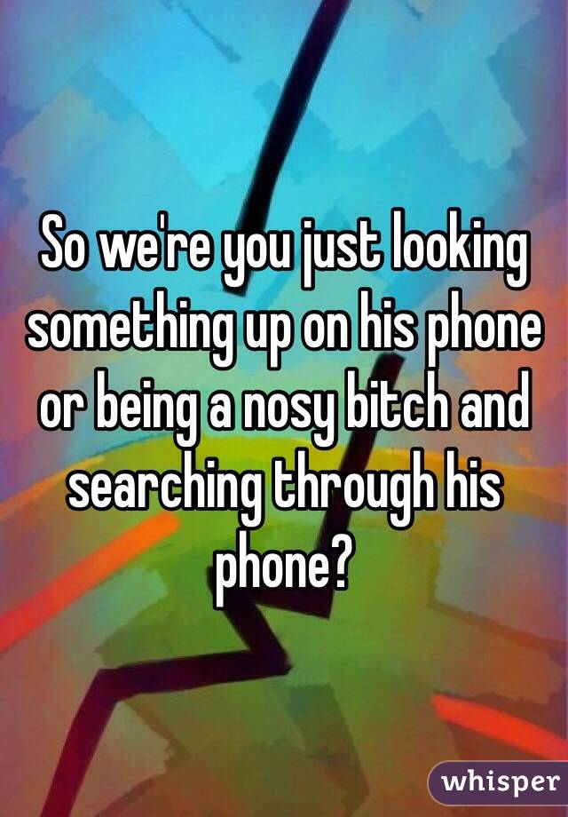 So we're you just looking something up on his phone or being a nosy bitch and searching through his phone?