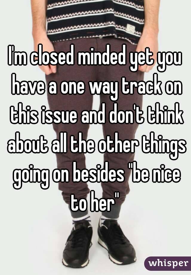 I'm closed minded yet you have a one way track on this issue and don't think about all the other things going on besides "be nice to her" 