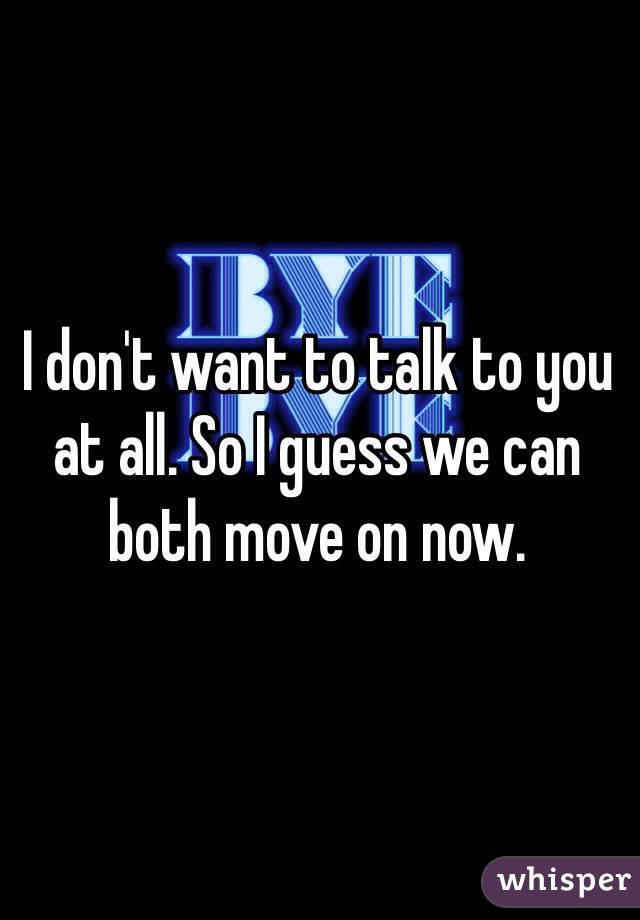 I don't want to talk to you at all. So I guess we can both move on now. 