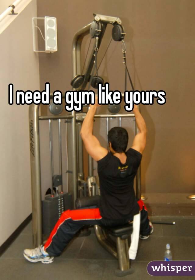 I need a gym like yours