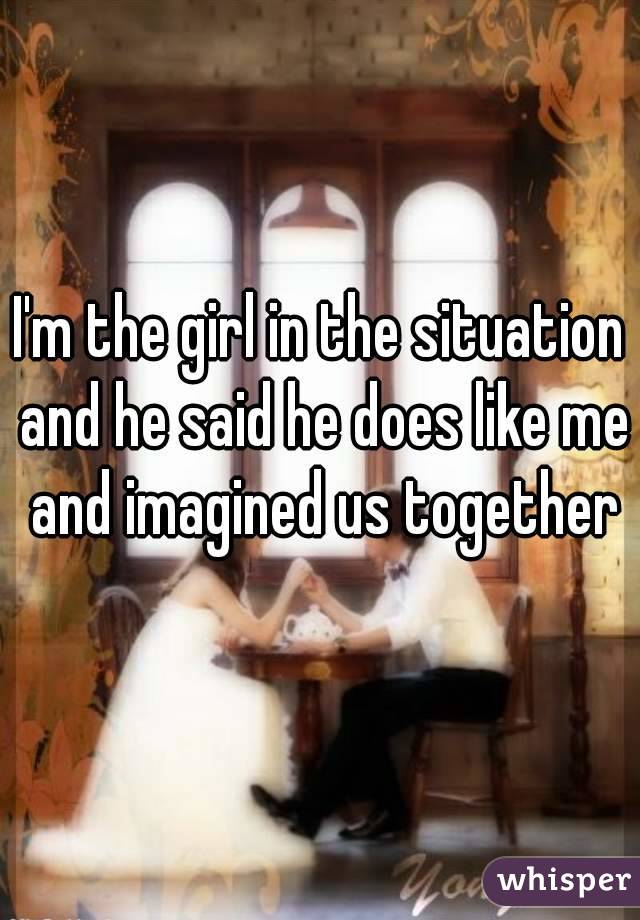 I'm the girl in the situation and he said he does like me and imagined us together