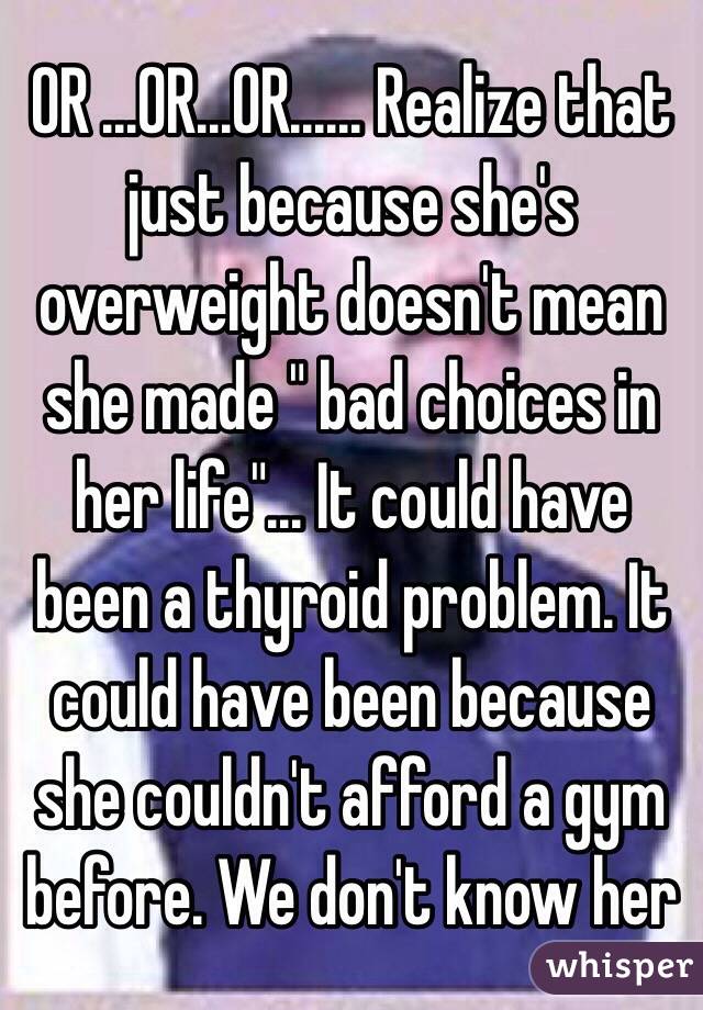 OR ...OR...OR...... Realize that just because she's overweight doesn't mean she made " bad choices in her life"... It could have been a thyroid problem. It could have been because she couldn't afford a gym before. We don't know her