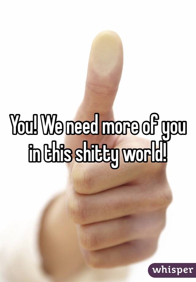 You! We need more of you in this shitty world!