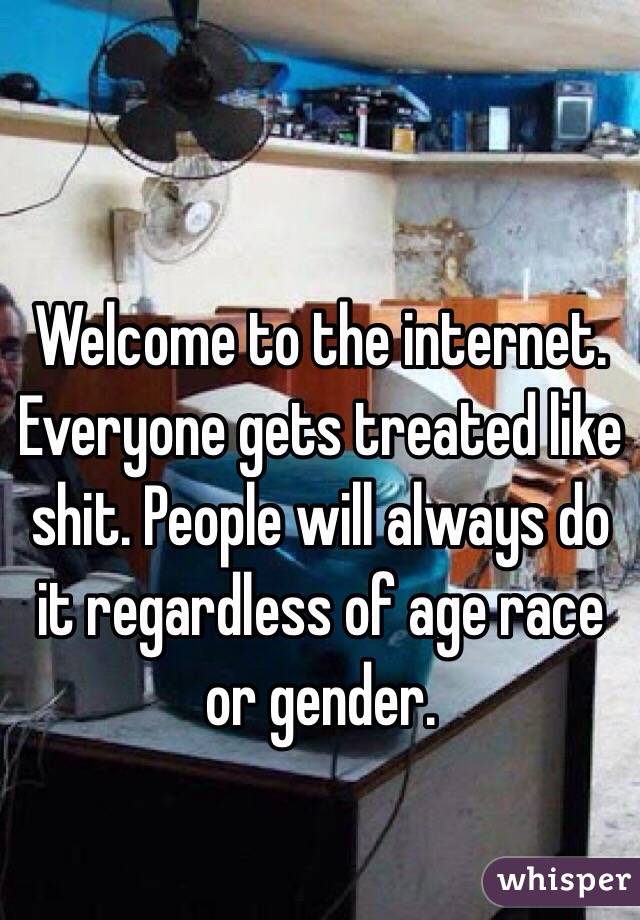 Welcome to the internet. Everyone gets treated like shit. People will always do it regardless of age race or gender. 