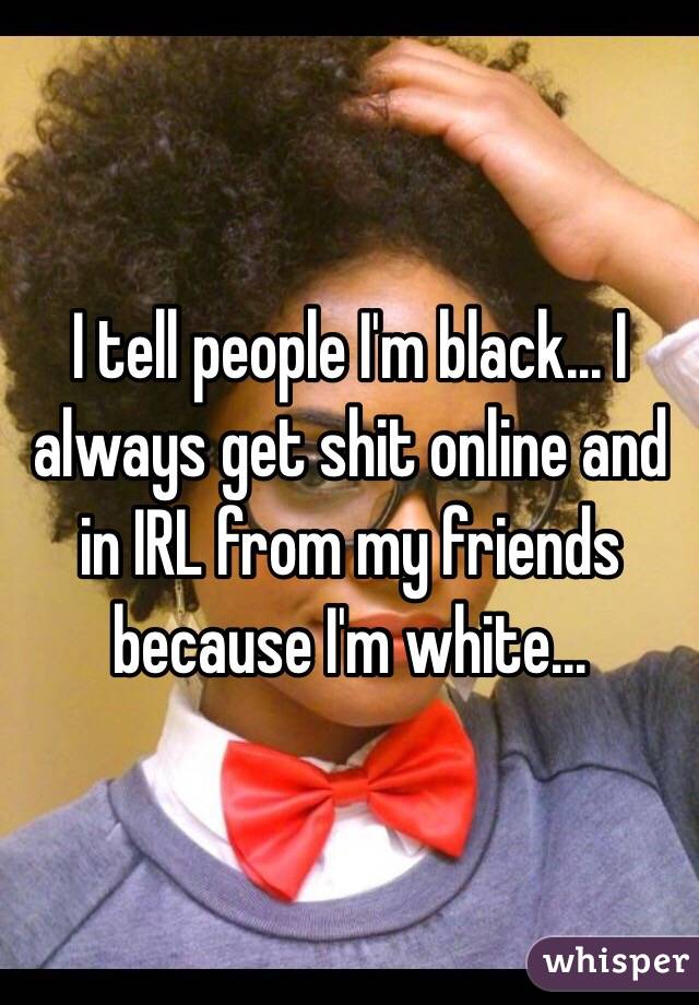 I tell people I'm black... I always get shit online and in IRL from my friends because I'm white...