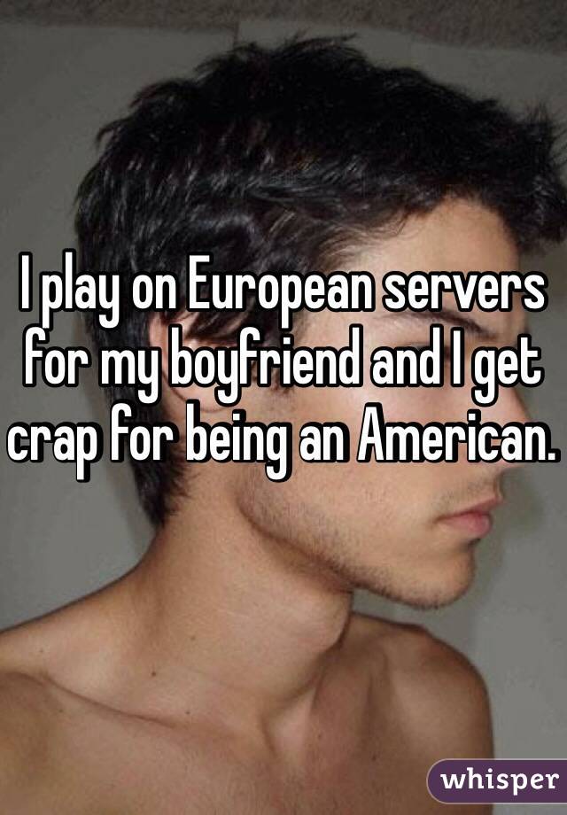 I play on European servers for my boyfriend and I get crap for being an American. 